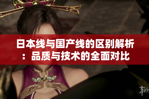 日本线与国产线的区别解析：品质与技术的全面对比