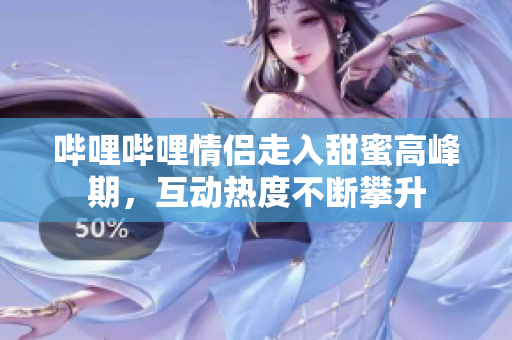 哔哩哔哩情侣走入甜蜜高峰期，互动热度不断攀升