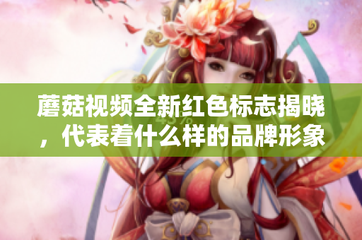 蘑菇视频全新红色标志揭晓，代表着什么样的品牌形象