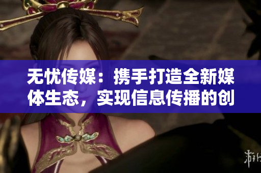 无忧传媒：携手打造全新媒体生态，实现信息传播的创新升级