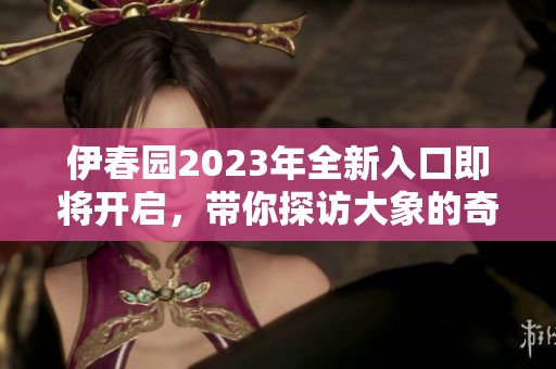 伊春园2023年全新入口即将开启，带你探访大象的奇妙世界