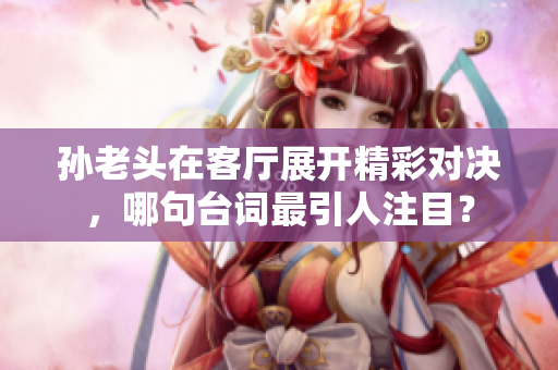 孙老头在客厅展开精彩对决，哪句台词最引人注目？