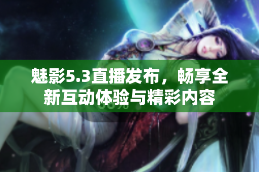 魅影5.3直播发布，畅享全新互动体验与精彩内容