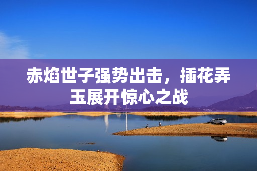 赤焰世子强势出击，插花弄玉展开惊心之战