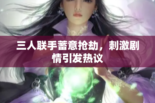 三人联手蓄意抢劫，刺激剧情引发热议