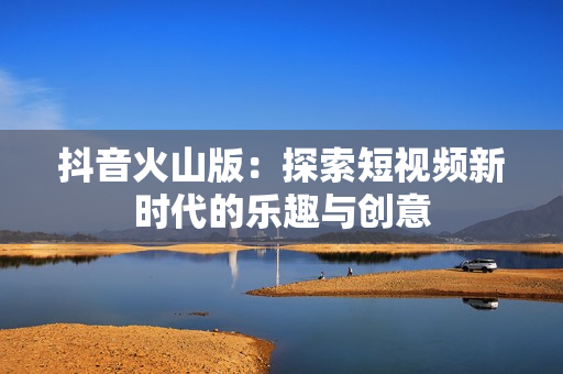 抖音火山版：探索短视频新时代的乐趣与创意