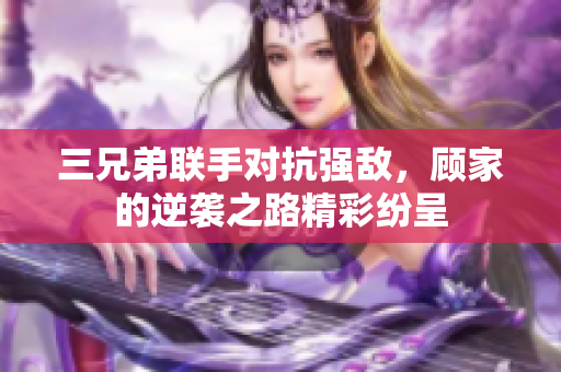 三兄弟联手对抗强敌，顾家的逆袭之路精彩纷呈
