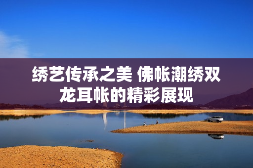 绣艺传承之美 佛帐潮绣双龙耳帐的精彩展现