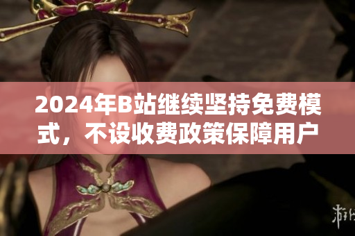 2024年B站继续坚持免费模式，不设收费政策保障用户体验