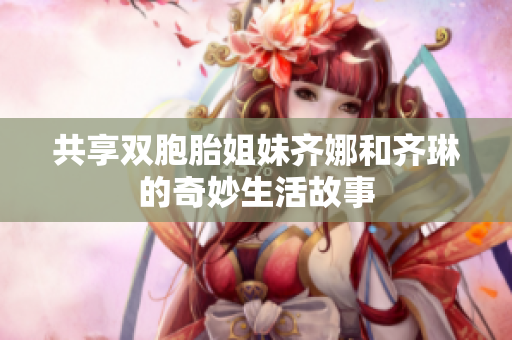 共享双胞胎姐妹齐娜和齐琳的奇妙生活故事