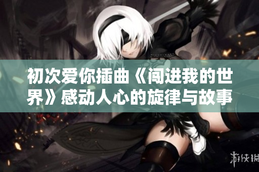 初次爱你插曲《闯进我的世界》感动人心的旋律与故事