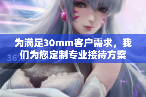 为满足30mm客户需求，我们为您定制专业接待方案