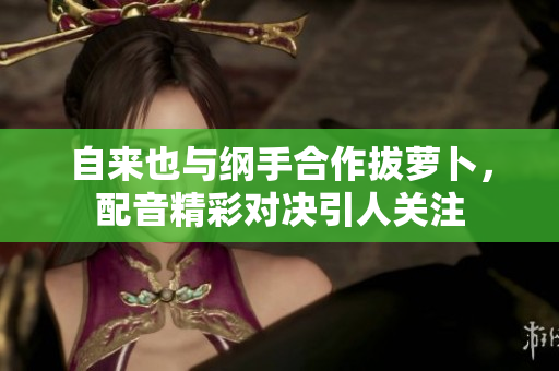 自来也与纲手合作拔萝卜，配音精彩对决引人关注