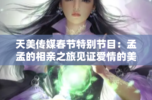 天美传媒春节特别节目：孟孟的相亲之旅见证爱情的美好