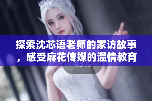 探索沈芯语老师的家访故事，感受麻花传媒的温情教育之旅