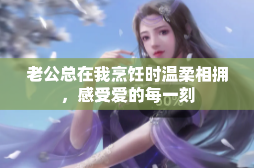 老公总在我烹饪时温柔相拥，感受爱的每一刻