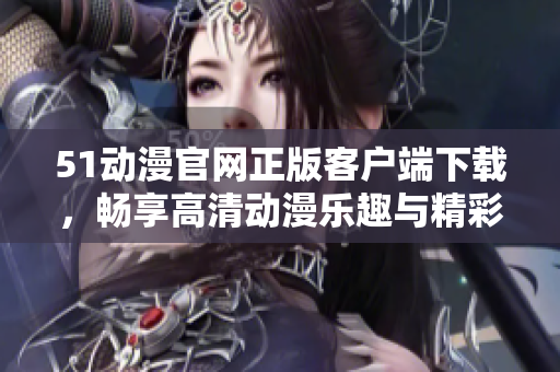 51动漫官网正版客户端下载，畅享高清动漫乐趣与精彩内容