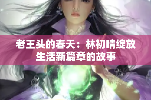 老王头的春天：林初晴绽放生活新篇章的故事