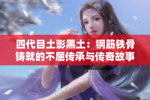 四代目土影黑土：钢筋铁骨铸就的不屈传承与传奇故事