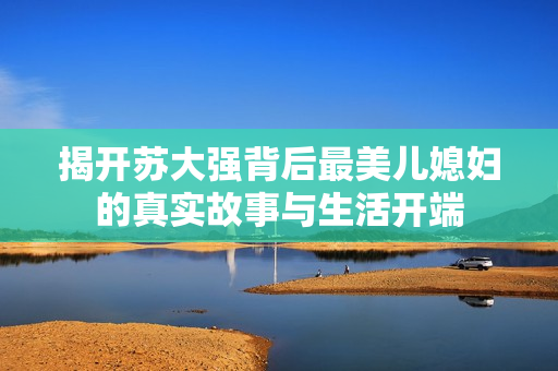 揭开苏大强背后最美儿媳妇的真实故事与生活开端