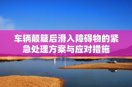 车辆颠簸后滑入障碍物的紧急处理方案与应对措施