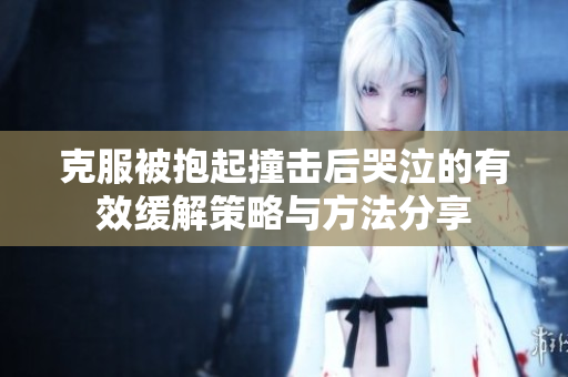 克服被抱起撞击后哭泣的有效缓解策略与方法分享