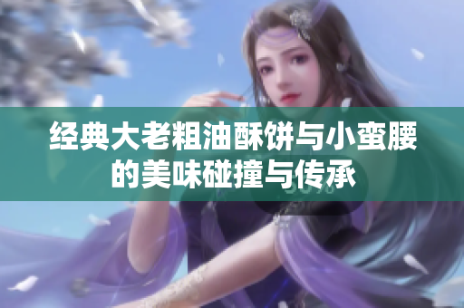 经典大老粗油酥饼与小蛮腰的美味碰撞与传承