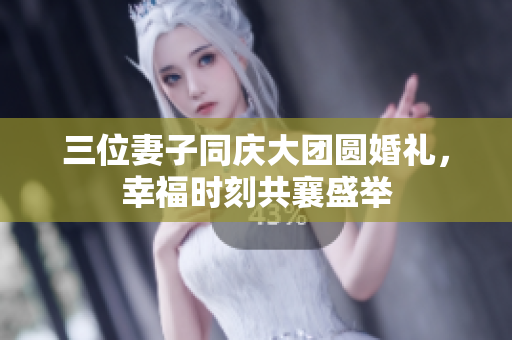 三位妻子同庆大团圆婚礼，幸福时刻共襄盛举