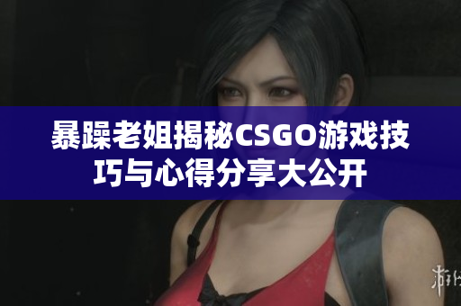 暴躁老姐揭秘CSGO游戏技巧与心得分享大公开