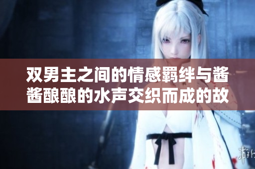 双男主之间的情感羁绊与酱酱酿酿的水声交织而成的故事