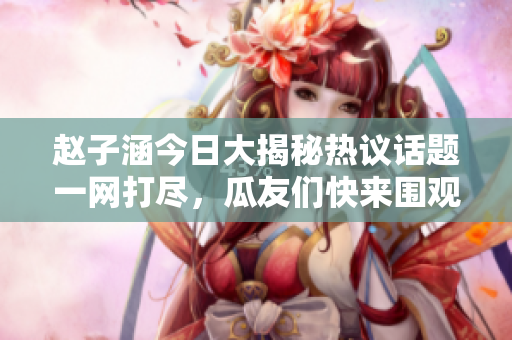 赵子涵今日大揭秘热议话题一网打尽，瓜友们快来围观！