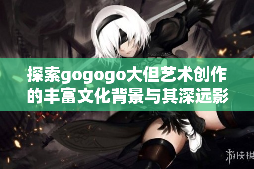 探索gogogo大但艺术创作的丰富文化背景与其深远影响