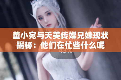 董小宛与天美传媒兄妹现状揭秘：他们在忙些什么呢