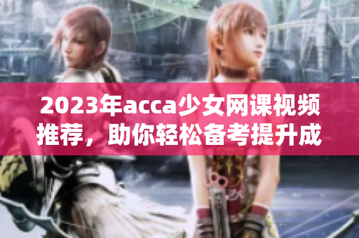 2023年acca少女网课视频推荐，助你轻松备考提升成绩