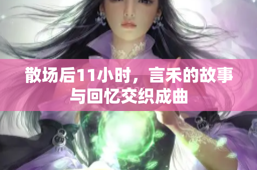 散场后11小时，言禾的故事与回忆交织成曲