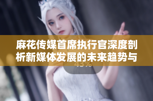 麻花传媒首席执行官深度剖析新媒体发展的未来趋势与挑战