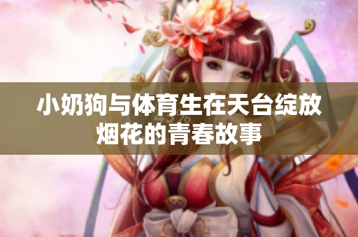 小奶狗与体育生在天台绽放烟花的青春故事