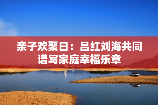 亲子欢聚日：吕红刘海共同谱写家庭幸福乐章