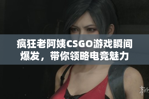 疯狂老阿姨CSGO游戏瞬间爆发，带你领略电竞魅力