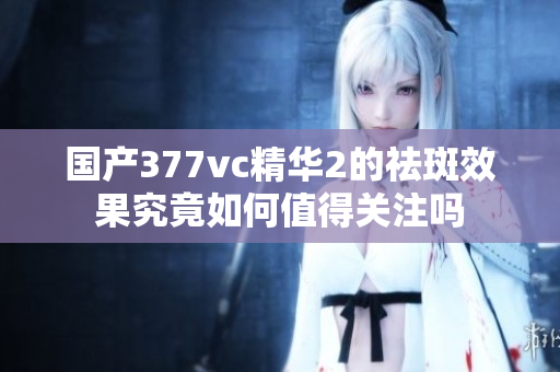 国产377vc精华2的祛斑效果究竟如何值得关注吗