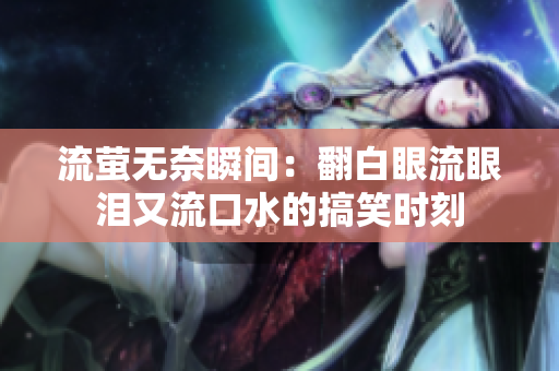流萤无奈瞬间：翻白眼流眼泪又流口水的搞笑时刻