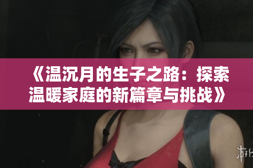 《温沉月的生子之路：探索温暖家庭的新篇章与挑战》