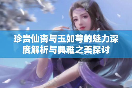 珍贵仙脔与玉如萼的魅力深度解析与典雅之美探讨