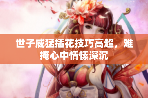 世子威猛插花技巧高超，难掩心中情愫深沉