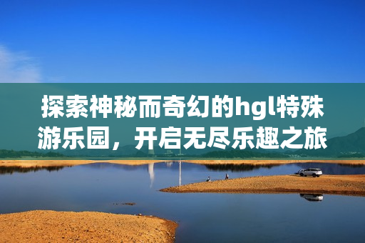探索神秘而奇幻的hgl特殊游乐园，开启无尽乐趣之旅
