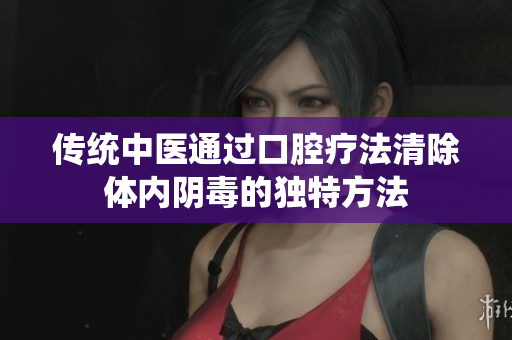 传统中医通过口腔疗法清除体内阴毒的独特方法
