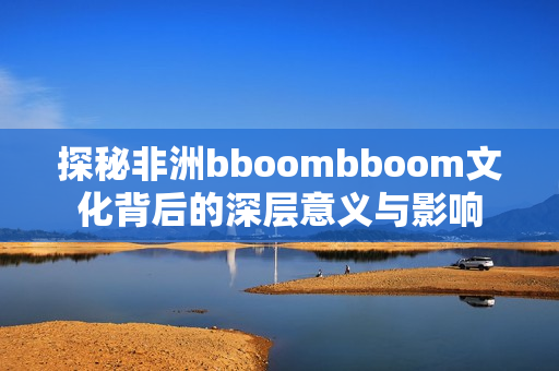 探秘非洲bboombboom文化背后的深层意义与影响