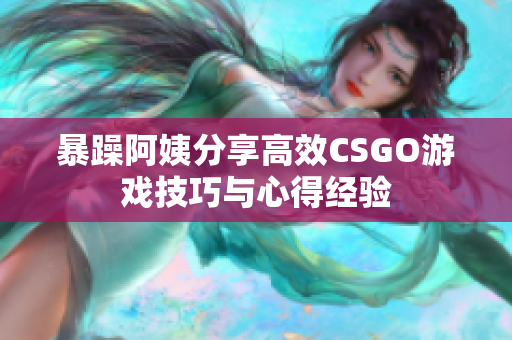 暴躁阿姨分享高效CSGO游戏技巧与心得经验