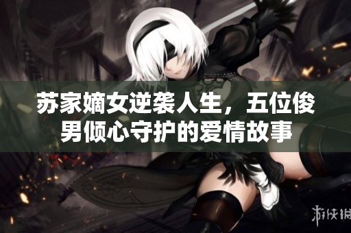苏家嫡女逆袭人生，五位俊男倾心守护的爱情故事