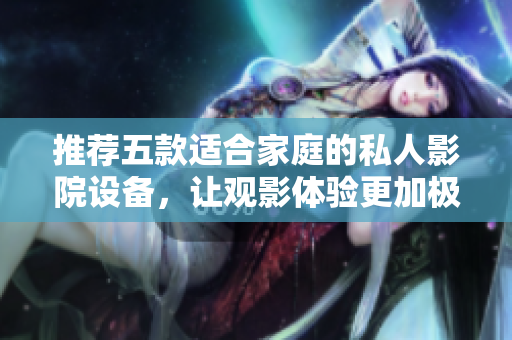推荐五款适合家庭的私人影院设备，让观影体验更加极致